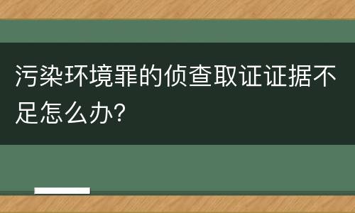 污染环境罪的侦查取证证据不足怎么办？