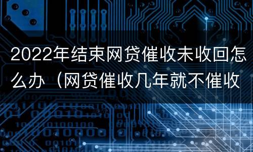 2022年结束网贷催收未收回怎么办（网贷催收几年就不催收了）