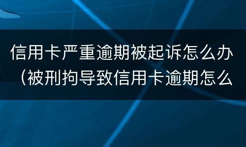 信用卡严重逾期被起诉怎么办（被刑拘导致信用卡逾期怎么办）