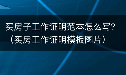 买房子工作证明范本怎么写？（买房工作证明模板图片）