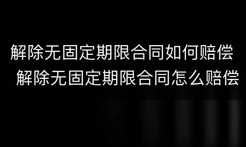 解除无固定期限合同如何赔偿 解除无固定期限合同怎么赔偿