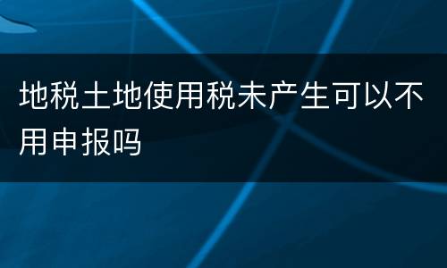 地税土地使用税未产生可以不用申报吗