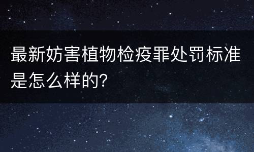 最新妨害植物检疫罪处罚标准是怎么样的？