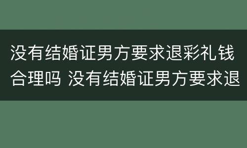 没有结婚证男方要求退彩礼钱合理吗 没有结婚证男方要求退彩礼钱合理吗知乎