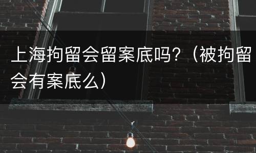 上海拘留会留案底吗?（被拘留会有案底么）