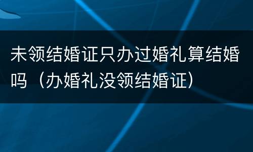 未领结婚证只办过婚礼算结婚吗（办婚礼没领结婚证）