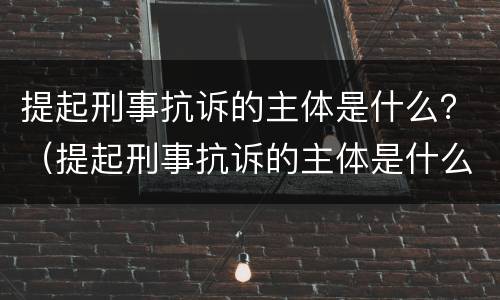 提起刑事抗诉的主体是什么？（提起刑事抗诉的主体是什么人）