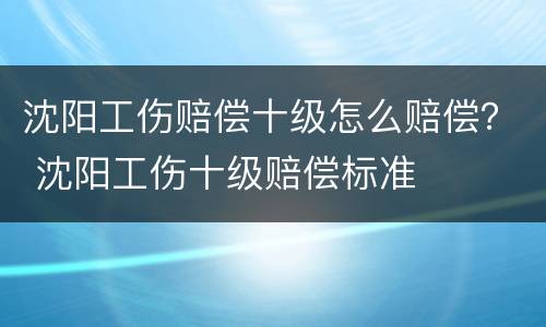 沈阳工伤赔偿十级怎么赔偿？ 沈阳工伤十级赔偿标准