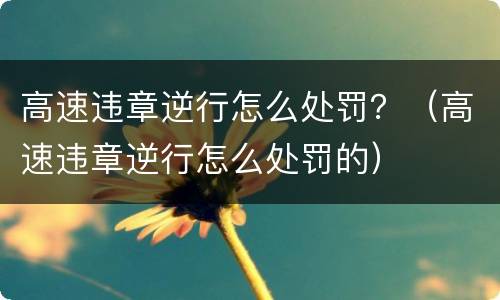 高速违章逆行怎么处罚？（高速违章逆行怎么处罚的）