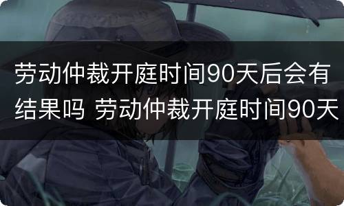 劳动仲裁开庭时间90天后会有结果吗 劳动仲裁开庭时间90天后会有结果吗请问