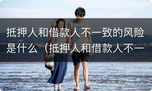 抵押人和借款人不一致的风险是什么（抵押人和借款人不一致的风险是什么意思）