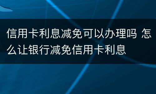 信用卡利息减免可以办理吗 怎么让银行减免信用卡利息