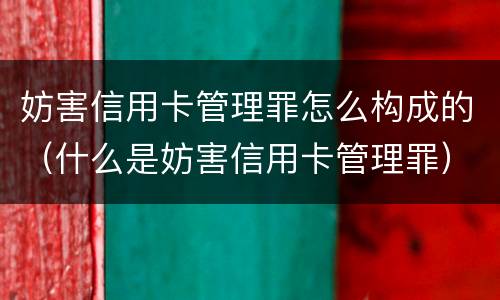 妨害信用卡管理罪怎么构成的（什么是妨害信用卡管理罪）
