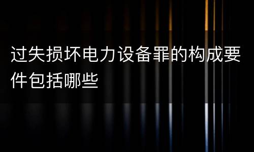 过失损坏电力设备罪的构成要件包括哪些