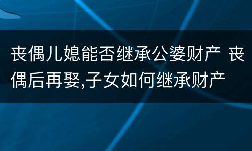 丧偶儿媳能否继承公婆财产 丧偶后再娶,子女如何继承财产