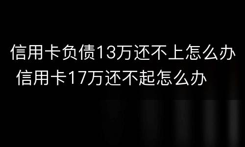 信用卡负债13万还不上怎么办 信用卡17万还不起怎么办