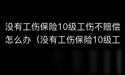 没有工伤保险10级工伤不赔偿怎么办（没有工伤保险10级工伤不赔偿怎么办呀）