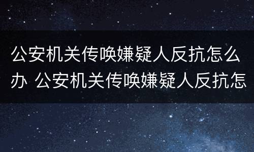 公安机关传唤嫌疑人反抗怎么办 公安机关传唤嫌疑人反抗怎么办理
