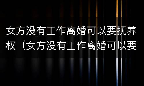 女方没有工作离婚可以要抚养权（女方没有工作离婚可以要抚养权嘛）