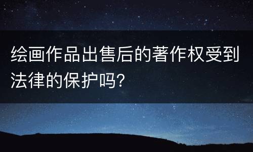 绘画作品出售后的著作权受到法律的保护吗？