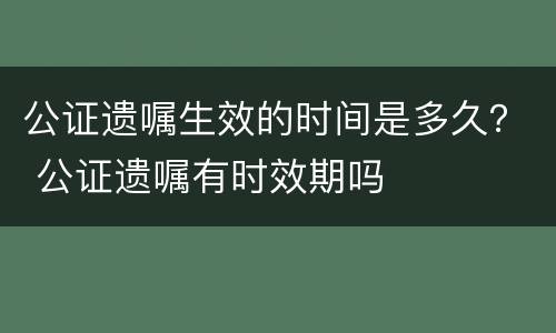 公证遗嘱生效的时间是多久？ 公证遗嘱有时效期吗