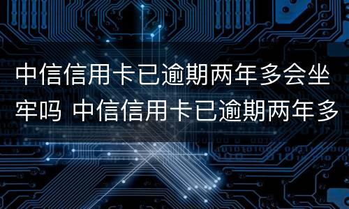中信信用卡已逾期两年多会坐牢吗 中信信用卡已逾期两年多会坐牢吗怎么办