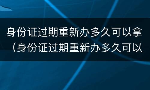 身份证过期重新办多久可以拿（身份证过期重新办多久可以拿到新的）