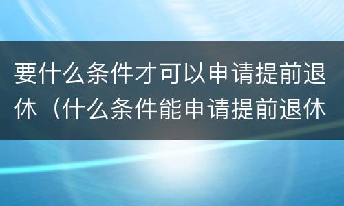 要什么条件才可以申请提前退休（什么条件能申请提前退休）