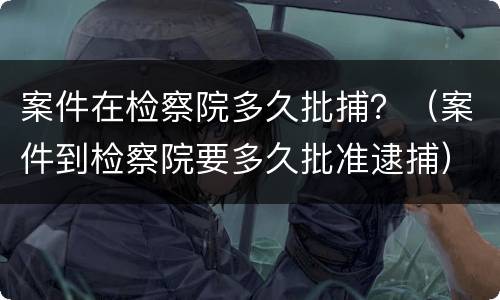 案件在检察院多久批捕？（案件到检察院要多久批准逮捕）
