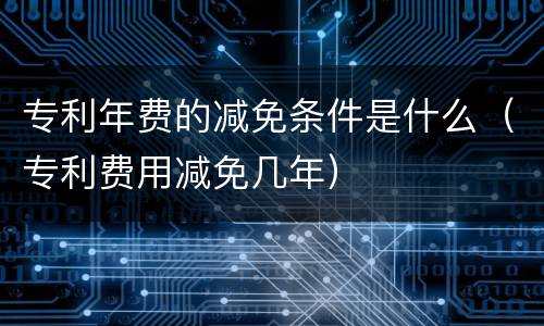 专利年费的减免条件是什么（专利费用减免几年）
