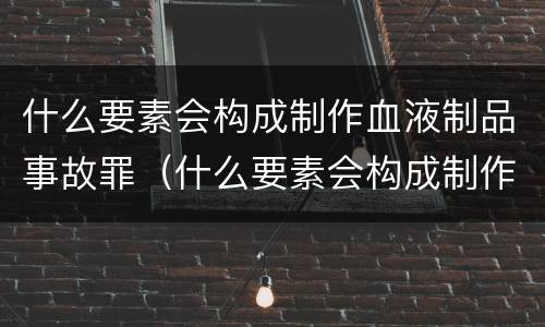 什么要素会构成制作血液制品事故罪（什么要素会构成制作血液制品事故罪）