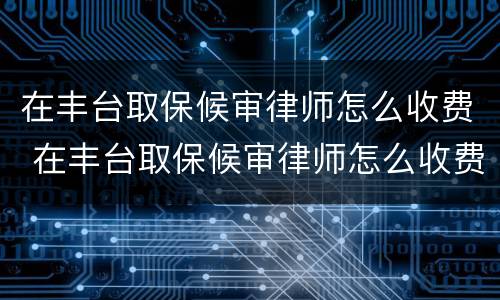 在丰台取保候审律师怎么收费 在丰台取保候审律师怎么收费的