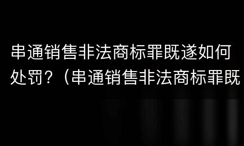 串通销售非法商标罪既遂如何处罚?（串通销售非法商标罪既遂如何处罚标准）