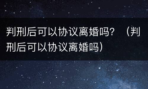 判刑后可以协议离婚吗？（判刑后可以协议离婚吗）