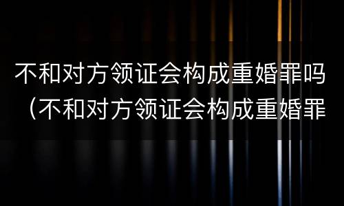 不和对方领证会构成重婚罪吗（不和对方领证会构成重婚罪吗知乎）