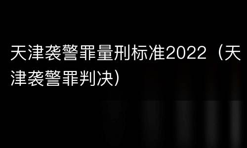 天津袭警罪量刑标准2022（天津袭警罪判决）