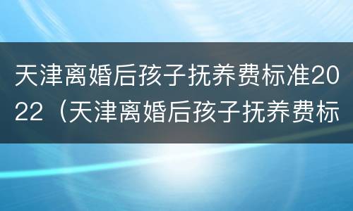 天津离婚后孩子抚养费标准2022（天津离婚后孩子抚养费标准2022怎么算）