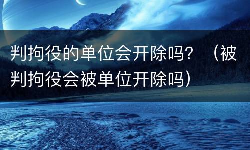 判拘役的单位会开除吗？（被判拘役会被单位开除吗）