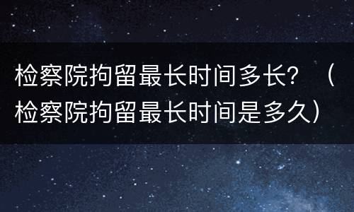 检察院拘留最长时间多长？（检察院拘留最长时间是多久）