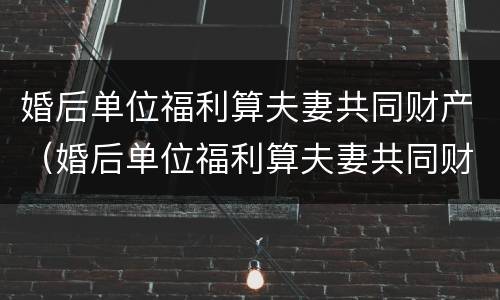 婚后单位福利算夫妻共同财产（婚后单位福利算夫妻共同财产嘛）