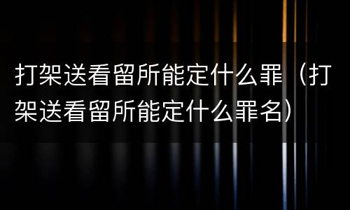 打架送看留所能定什么罪（打架送看留所能定什么罪名）