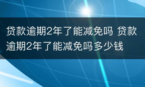 贷款逾期2年了能减免吗 贷款逾期2年了能减免吗多少钱