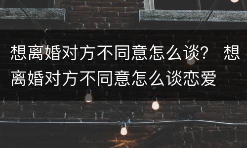 想离婚对方不同意怎么谈？ 想离婚对方不同意怎么谈恋爱