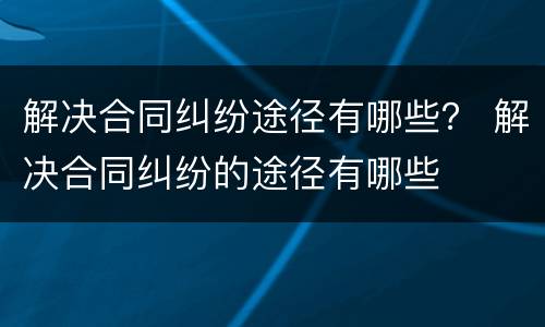 解决合同纠纷途径有哪些？ 解决合同纠纷的途径有哪些