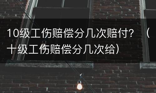 10级工伤赔偿分几次赔付？（十级工伤赔偿分几次给）