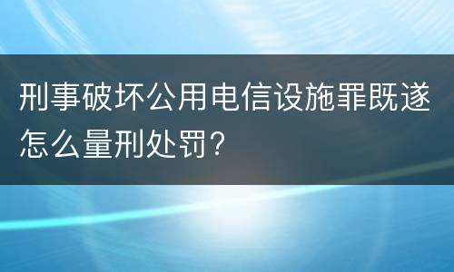 刑事破坏公用电信设施罪既遂怎么量刑处罚?