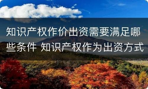 知识产权作价出资需要满足哪些条件 知识产权作为出资方式有什么特别要求