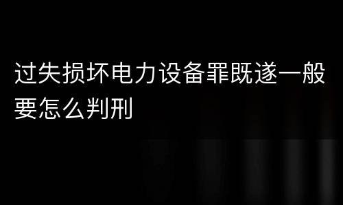 过失损坏电力设备罪既遂一般要怎么判刑