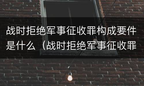 战时拒绝军事征收罪构成要件是什么（战时拒绝军事征收罪构成要件是什么意思）