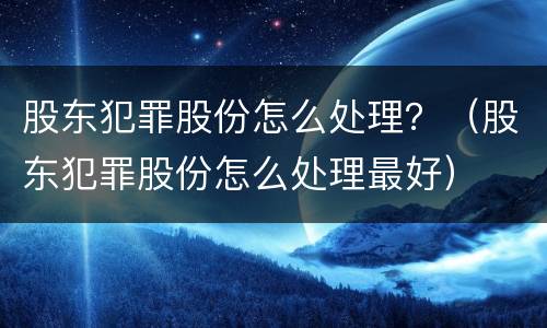 股东犯罪股份怎么处理？（股东犯罪股份怎么处理最好）